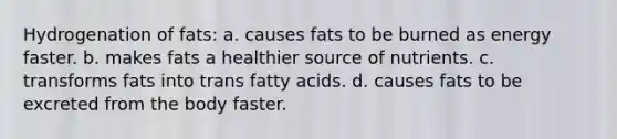 Hydrogenation of fats: a. causes fats to be burned as energy faster. b. makes fats a healthier source of nutrients. c. transforms fats into trans fatty acids. d. causes fats to be excreted from the body faster.