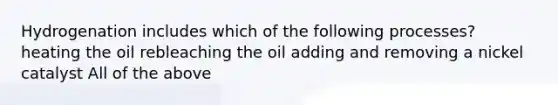 Hydrogenation includes which of the following processes? heating the oil rebleaching the oil adding and removing a nickel catalyst All of the above