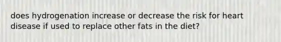 does hydrogenation increase or decrease the risk for heart disease if used to replace other fats in the diet?