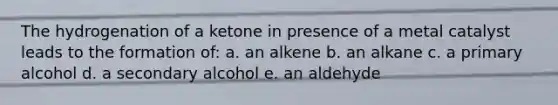 The hydrogenation of a ketone in presence of a metal catalyst leads to the formation of: a. an alkene b. an alkane c. a primary alcohol d. a secondary alcohol e. an aldehyde