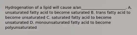 Hydrogenation of a lipid will cause a/an_______________________. A. unsaturated fatty acid to become saturated B. trans fatty acid to become unsaturated C. saturated fatty acid to become unsaturated D. monounsaturated fatty acid to become polyunsaturated