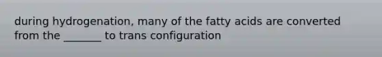 during hydrogenation, many of the fatty acids are converted from the _______ to trans configuration