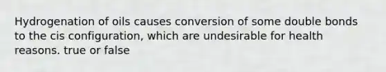 Hydrogenation of oils causes conversion of some double bonds to the cis configuration, which are undesirable for health reasons. true or false