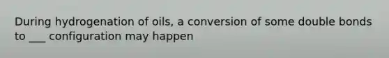 During hydrogenation of oils, a conversion of some double bonds to ___ configuration may happen