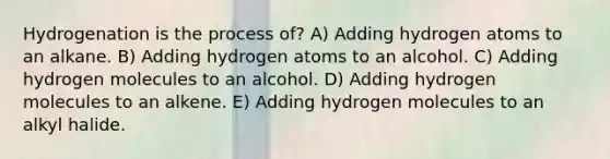 Hydrogenation is the process of? A) Adding hydrogen atoms to an alkane. B) Adding hydrogen atoms to an alcohol. C) Adding hydrogen molecules to an alcohol. D) Adding hydrogen molecules to an alkene. E) Adding hydrogen molecules to an alkyl halide.