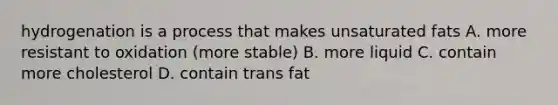 hydrogenation is a process that makes unsaturated fats A. more resistant to oxidation (more stable) B. more liquid C. contain more cholesterol D. contain trans fat