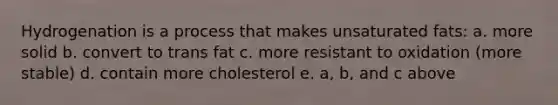 Hydrogenation is a process that makes unsaturated fats: a. more solid b. convert to trans fat c. more resistant to oxidation (more stable) d. contain more cholesterol e. a, b, and c above