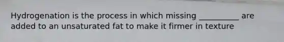 Hydrogenation is the process in which missing __________ are added to an unsaturated fat to make it firmer in texture