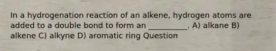 In a hydrogenation reaction of an alkene, hydrogen atoms are added to a double bond to form an __________. A) alkane B) alkene C) alkyne D) aromatic ring Question