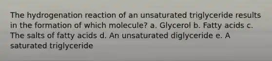 The hydrogenation reaction of an unsaturated triglyceride results in the formation of which molecule? a. Glycerol b. Fatty acids c. The salts of fatty acids d. An unsaturated diglyceride e. A saturated triglyceride