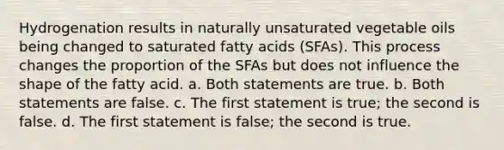 Hydrogenation results in naturally unsaturated vegetable oils being changed to saturated fatty acids (SFAs). This process changes the proportion of the SFAs but does not influence the shape of the fatty acid. a. Both statements are true. b. Both statements are false. c. The first statement is true; the second is false. d. The first statement is false; the second is true.