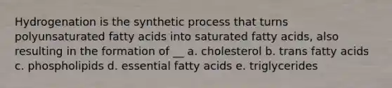 Hydrogenation is the synthetic process that turns polyunsaturated fatty acids into saturated fatty acids, also resulting in the formation of __ a. cholesterol b. trans fatty acids c. phospholipids d. essential fatty acids e. triglycerides