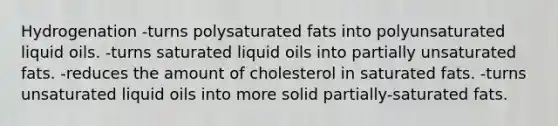 Hydrogenation -turns polysaturated fats into polyunsaturated liquid oils. -turns saturated liquid oils into partially unsaturated fats. -reduces the amount of cholesterol in saturated fats. -turns unsaturated liquid oils into more solid partially-saturated fats.