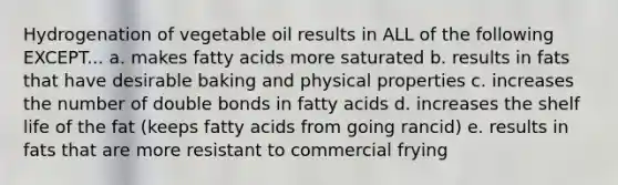 Hydrogenation of vegetable oil results in ALL of the following EXCEPT... a. makes fatty acids more saturated b. results in fats that have desirable baking and physical properties c. increases the number of double bonds in fatty acids d. increases the shelf life of the fat (keeps fatty acids from going rancid) e. results in fats that are more resistant to commercial frying