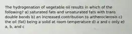 The hydrogenation of vegetable oil results in which of the following? a) saturated fats and unsaturated fats with trans double bonds b) an increased contribution to artheroclerosis c) the oil (fat) being a solid at room temperature d) a and c only e) a, b, and c