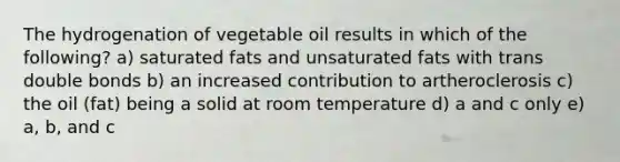 The hydrogenation of vegetable oil results in which of the following? a) saturated fats and unsaturated fats with trans double bonds b) an increased contribution to artheroclerosis c) the oil (fat) being a solid at room temperature d) a and c only e) a, b, and c