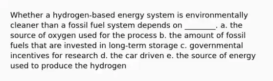 Whether a hydrogen-based energy system is environmentally cleaner than a fossil fuel system depends on ________. a. the source of oxygen used for the process b. the amount of fossil fuels that are invested in long-term storage c. governmental incentives for research d. the car driven e. the source of energy used to produce the hydrogen