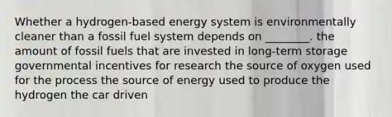 Whether a hydrogen-based energy system is environmentally cleaner than a fossil fuel system depends on ________. the amount of fossil fuels that are invested in long-term storage governmental incentives for research the source of oxygen used for the process the source of energy used to produce the hydrogen the car driven