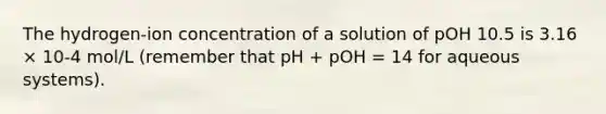 The hydrogen-ion concentration of a solution of pOH 10.5 is 3.16 × 10-4 mol/L (remember that pH + pOH = 14 for aqueous systems).