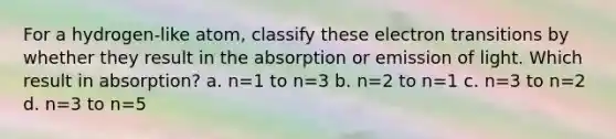 For a hydrogen-like atom, classify these electron transitions by whether they result in the absorption or emission of light. Which result in absorption? a. n=1 to n=3 b. n=2 to n=1 c. n=3 to n=2 d. n=3 to n=5