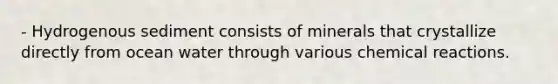 - Hydrogenous sediment consists of minerals that crystallize directly from ocean water through various chemical reactions.