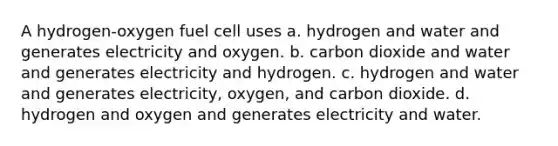 A hydrogen-oxygen fuel cell uses a. hydrogen and water and generates electricity and oxygen. b. carbon dioxide and water and generates electricity and hydrogen. c. hydrogen and water and generates electricity, oxygen, and carbon dioxide. d. hydrogen and oxygen and generates electricity and water.