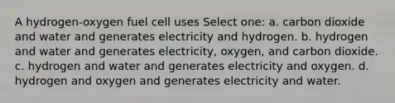 A hydrogen-oxygen fuel cell uses Select one: a. carbon dioxide and water and generates electricity and hydrogen. b. hydrogen and water and generates electricity, oxygen, and carbon dioxide. c. hydrogen and water and generates electricity and oxygen. d. hydrogen and oxygen and generates electricity and water.