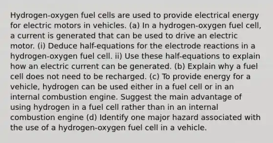 Hydrogen-oxygen fuel cells are used to provide electrical energy for electric motors in vehicles. (a) In a hydrogen-oxygen fuel cell, a current is generated that can be used to drive an electric motor. (i) Deduce half-equations for the electrode reactions in a hydrogen-oxygen fuel cell. ii) Use these half-equations to explain how an electric current can be generated. (b) Explain why a fuel cell does not need to be recharged. (c) To provide energy for a vehicle, hydrogen can be used either in a fuel cell or in an internal combustion engine. Suggest the main advantage of using hydrogen in a fuel cell rather than in an internal combustion engine (d) Identify one major hazard associated with the use of a hydrogen-oxygen fuel cell in a vehicle.