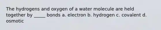 The hydrogens and oxygen of a water molecule are held together by _____ bonds a. electron b. hydrogen c. covalent d. osmotic