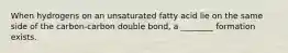 When hydrogens on an unsaturated fatty acid lie on the same side of the carbon-carbon double bond, a ________ formation exists.