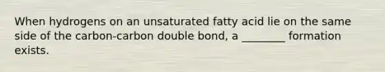 When hydrogens on an unsaturated fatty acid lie on the same side of the carbon-carbon double bond, a ________ formation exists.