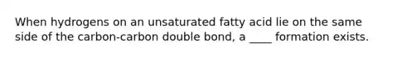 When hydrogens on an unsaturated fatty acid lie on the same side of the carbon-carbon double bond, a ____ formation exists.