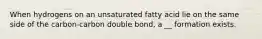 When hydrogens on an unsaturated fatty acid lie on the same side of the carbon-carbon double bond, a __ formation exists.