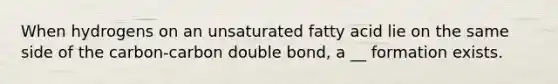 When hydrogens on an unsaturated fatty acid lie on the same side of the carbon-carbon double bond, a __ formation exists.