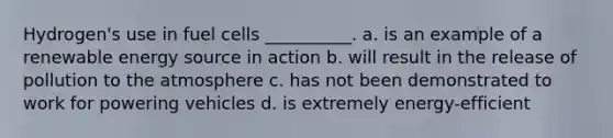 Hydrogen's use in fuel cells __________. a. is an example of a renewable energy source in action b. will result in the release of pollution to the atmosphere c. has not been demonstrated to work for powering vehicles d. is extremely energy-efficient