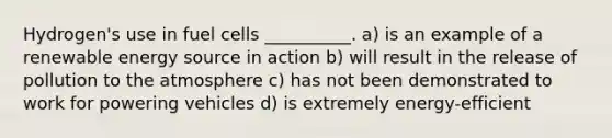 Hydrogen's use in fuel cells __________. a) is an example of a renewable energy source in action b) will result in the release of pollution to the atmosphere c) has not been demonstrated to work for powering vehicles d) is extremely energy-efficient