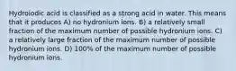 Hydroiodic acid is classified as a strong acid in water. This means that it produces A) no hydronium ions. B) a relatively small fraction of the maximum number of possible hydronium ions. C) a relatively large fraction of the maximum number of possible hydronium ions. D) 100% of the maximum number of possible hydronium ions.