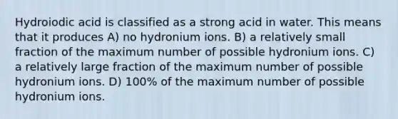 Hydroiodic acid is classified as a strong acid in water. This means that it produces A) no hydronium ions. B) a relatively small fraction of the maximum number of possible hydronium ions. C) a relatively large fraction of the maximum number of possible hydronium ions. D) 100% of the maximum number of possible hydronium ions.