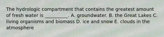 The hydrologic compartment that contains the greatest amount of fresh water is __________. A. groundwater. B. the Great Lakes C. living organisms and biomass D. ice and snow E. clouds in the atmosphere