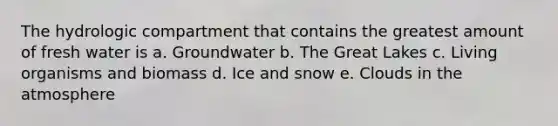 The hydrologic compartment that contains the greatest amount of fresh water is a. Groundwater b. The Great Lakes c. Living organisms and biomass d. Ice and snow e. Clouds in the atmosphere