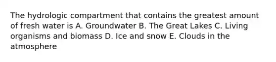 The hydrologic compartment that contains the greatest amount of fresh water is A. Groundwater B. The Great Lakes C. Living organisms and biomass D. Ice and snow E. Clouds in the atmosphere