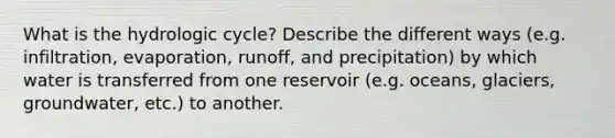 What is the hydrologic cycle? Describe the different ways (e.g. infiltration, evaporation, runoff, and precipitation) by which water is transferred from one reservoir (e.g. oceans, glaciers, groundwater, etc.) to another.