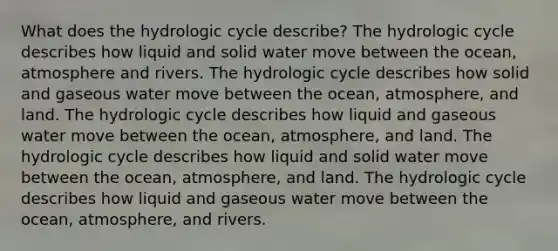 What does the hydrologic cycle describe? The hydrologic cycle describes how liquid and solid water move between the ocean, atmosphere and rivers. The hydrologic cycle describes how solid and gaseous water move between the ocean, atmosphere, and land. The hydrologic cycle describes how liquid and gaseous water move between the ocean, atmosphere, and land. The hydrologic cycle describes how liquid and solid water move between the ocean, atmosphere, and land. The hydrologic cycle describes how liquid and gaseous water move between the ocean, atmosphere, and rivers.