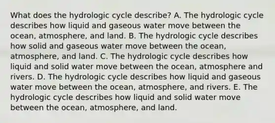 What does the hydrologic cycle describe? A. The hydrologic cycle describes how liquid and gaseous water move between the ocean, atmosphere, and land. B. The hydrologic cycle describes how solid and gaseous water move between the ocean, atmosphere, and land. C. The hydrologic cycle describes how liquid and solid water move between the ocean, atmosphere and rivers. D. The hydrologic cycle describes how liquid and gaseous water move between the ocean, atmosphere, and rivers. E. The hydrologic cycle describes how liquid and solid water move between the ocean, atmosphere, and land.