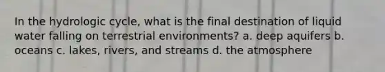 In the hydrologic cycle, what is the final destination of liquid water falling on terrestrial environments? a. deep aquifers b. oceans c. lakes, rivers, and streams d. the atmosphere