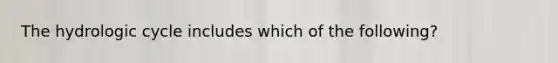 The hydrologic cycle includes which of the following?