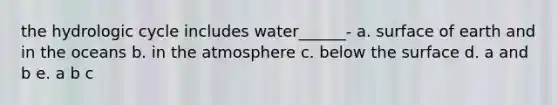 the hydrologic cycle includes water______- a. surface of earth and in the oceans b. in the atmosphere c. below the surface d. a and b e. a b c