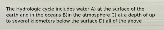 The Hydrologic cycle includes water A) at the surface of the earth and in the oceans B)in the atmosphere C) at a depth of up to several kilometers below the surface D) all of the above