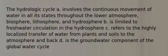 The hydrologic cycle a. involves the continuous movement of water in all its states throughout the lower atmosphere, biosphere, lithosphere, and hydrosphere b. is limited to freshwater circulation in the hydrosphere c. refers to the highly localized transfer of water from plants and soils to the atmosphere and back d. is the groundwater component of the global water cycle