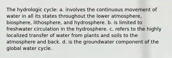 The hydrologic cycle: a. involves the continuous movement of water in all its states throughout the lower atmosphere, biosphere, lithosphere, and hydrosphere. b. is limited to freshwater circulation in the hydrosphere. c. refers to the highly localized transfer of water from plants and soils to the atmosphere and back. d. is the groundwater component of the global water cycle.